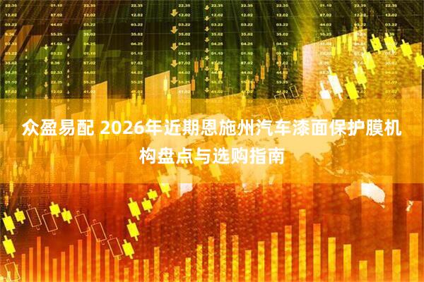 众盈易配 2026年近期恩施州汽车漆面保护膜机构盘点与选购指南